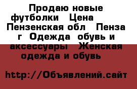 Продаю новые футболки › Цена ­ 350 - Пензенская обл., Пенза г. Одежда, обувь и аксессуары » Женская одежда и обувь   